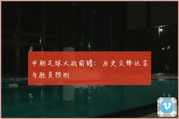 中朝足球大战前瞻:历史交锋记录与胜负预测