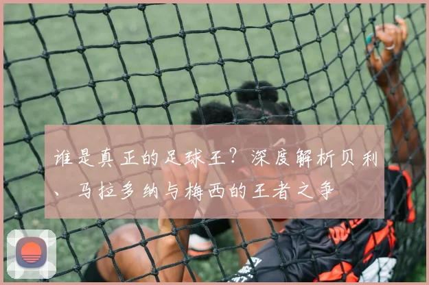 谁是真正的足球王?深度解析贝利、马拉多纳与梅西的王者之争