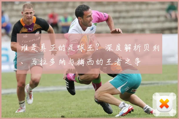 谁是真正的足球王？深度解析贝利、马拉多纳与梅西的王者之争