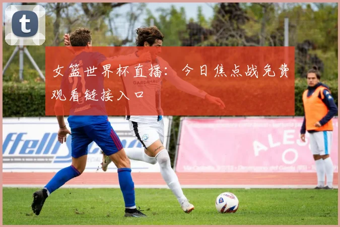 女篮世界杯直播:今日焦点战免费观看链接入口