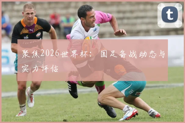 聚焦2026世界杯：国足备战动态与实力评估